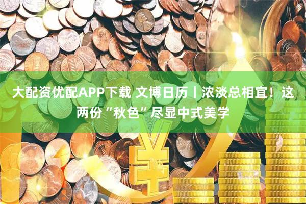 大配资优配APP下载 文博日历丨浓淡总相宜！这两份“秋色”尽显中式美学
