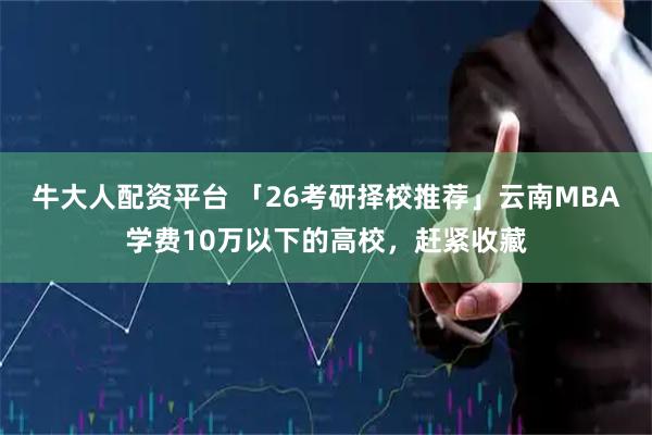 牛大人配资平台 「26考研择校推荐」云南MBA学费10万以下的高校，赶紧收藏