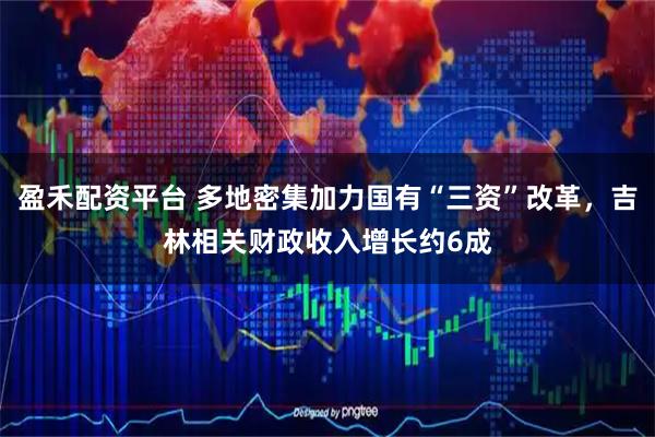 盈禾配资平台 多地密集加力国有“三资”改革，吉林相关财政收入增长约6成