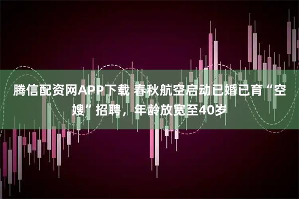 腾信配资网APP下载 春秋航空启动已婚已育“空嫂”招聘，年龄放宽至40岁