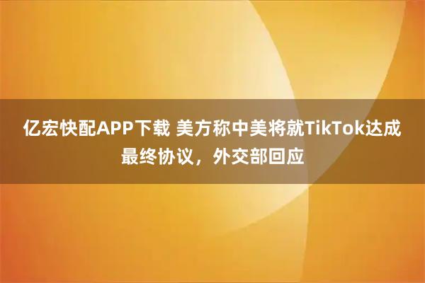 亿宏快配APP下载 美方称中美将就TikTok达成最终协议，外交部回应