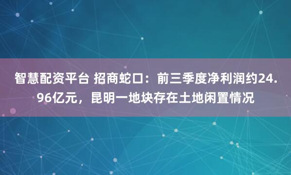 智慧配资平台 招商蛇口：前三季度净利润约24.96亿元，昆明一地块存在土地闲置情况