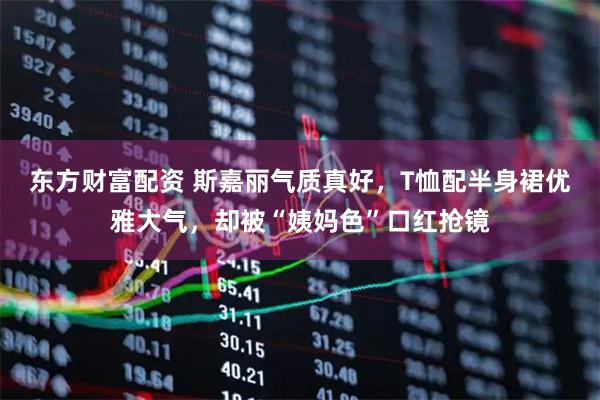东方财富配资 斯嘉丽气质真好，T恤配半身裙优雅大气，却被“姨妈色”口红抢镜