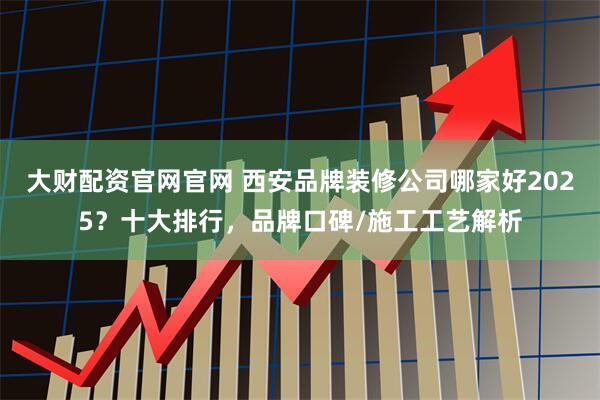 大财配资官网官网 西安品牌装修公司哪家好2025？十大排行，品牌口碑/施工工艺解析