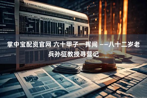 掌中宝配资官网 六十甲子一挥间 ——八十二岁老兵孙征教授寻营记