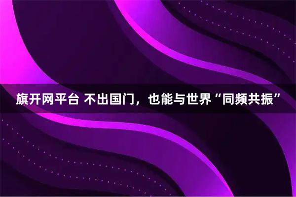 旗开网平台 不出国门，也能与世界“同频共振”