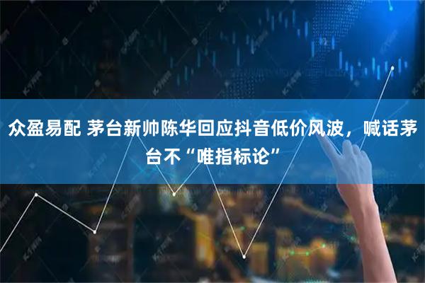众盈易配 茅台新帅陈华回应抖音低价风波，喊话茅台不“唯指标论”