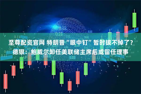 至尊配资官网 特朗普“眼中钉”暂时拔不掉了？德银：鲍威尔卸任美联储主席后或留任理事