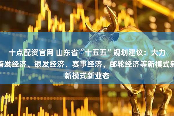 十点配资官网 山东省“十五五”规划建议：大力发展首发经济、银发经济、赛事经济、邮轮经济等新模式新业态