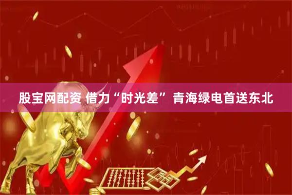 股宝网配资 借力“时光差” 青海绿电首送东北