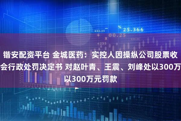 锴安配资平台 金城医药：实控人因操纵公司股票收到证监会行政处罚决定书 对赵叶青、王震、刘峰处以300万元罚款