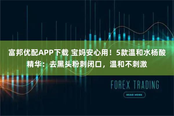 富邦优配APP下载 宝妈安心用！5款温和水杨酸精华：去黑头粉刺闭口，温和不刺激