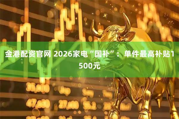 金港配资官网 2026家电“国补”：单件最高补贴1500元