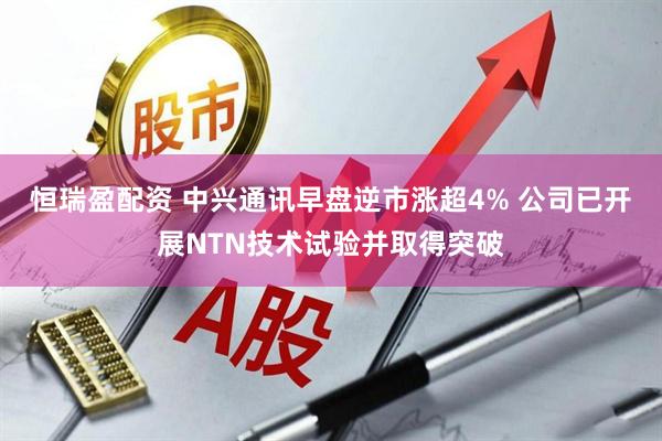恒瑞盈配资 中兴通讯早盘逆市涨超4% 公司已开展NTN技术试验并取得突破