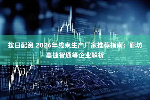 按日配资 2026年线束生产厂家推荐指南：廊坊嘉捷智通等企业解析