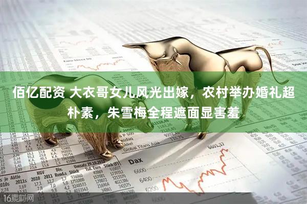 佰亿配资 大衣哥女儿风光出嫁，农村举办婚礼超朴素，朱雪梅全程遮面显害羞
