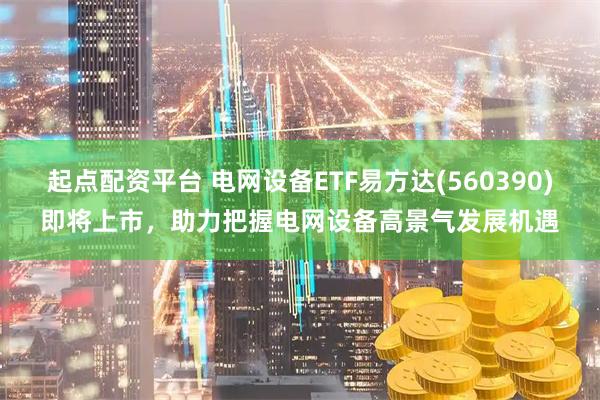 起点配资平台 电网设备ETF易方达(560390)即将上市，助力把握电网设备高景气发展机遇