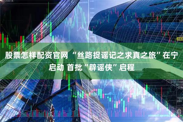 股票怎样配资官网 “丝路捉谣记之求真之旅”在宁启动 首批“辟谣侠”启程