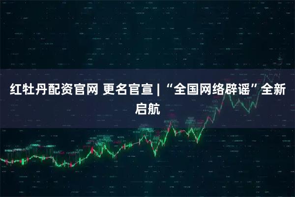 红牡丹配资官网 更名官宣 | “全国网络辟谣”全新启航