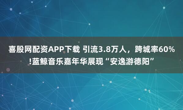 喜股网配资APP下载 引流3.8万人，跨城率60%!蓝鲸音乐嘉年华展现“安逸游德阳”