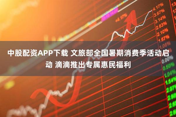 中股配资APP下载 文旅部全国暑期消费季活动启动 滴滴推出专属惠民福利
