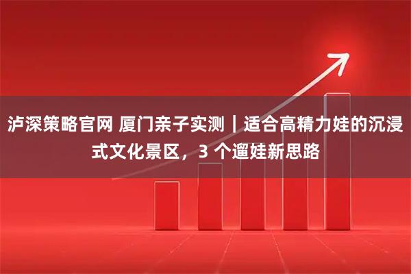 泸深策略官网 厦门亲子实测｜适合高精力娃的沉浸式文化景区，3 个遛娃新思路